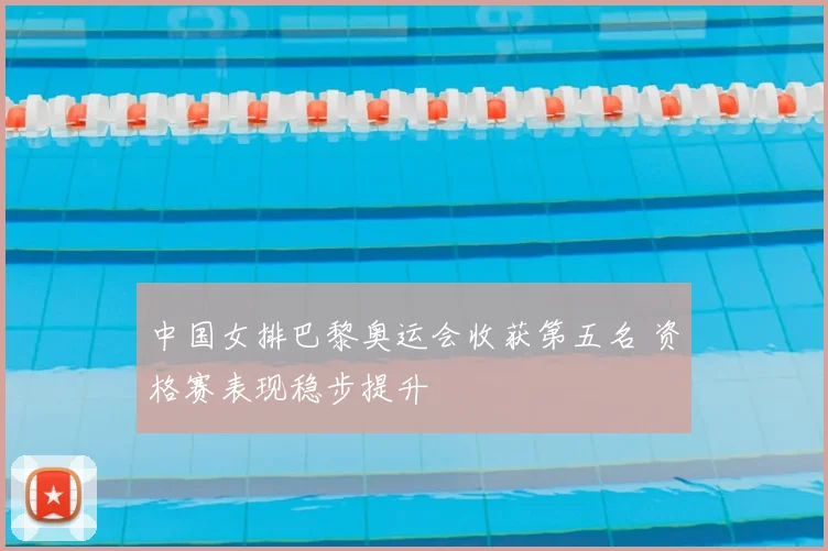 中国女排巴黎奥运会收获第五名 资格赛表现稳步提升