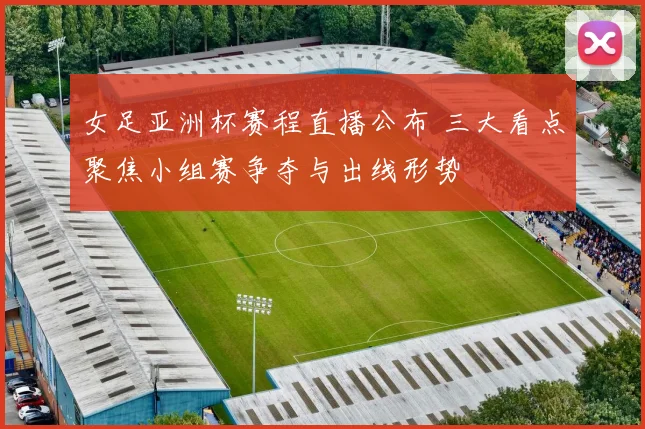 女足亚洲杯赛程直播公布 三大看点聚焦小组赛争夺与出线形势