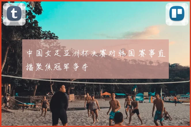 中国女足亚洲杯决赛对韩国 赛事直播聚焦冠军争夺