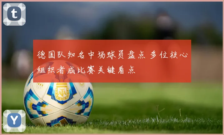 德国队知名中场球员盘点 多位核心组织者成比赛关键看点