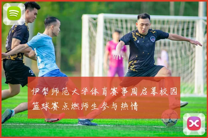 伊犁师范大学体育赛事周启幕校园篮球赛点燃师生参与热情