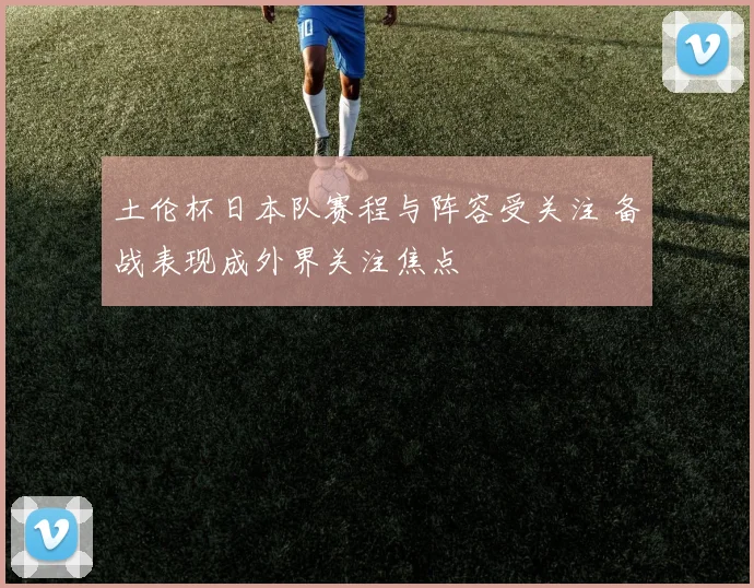 土伦杯日本队赛程与阵容受关注 备战表现成外界关注焦点