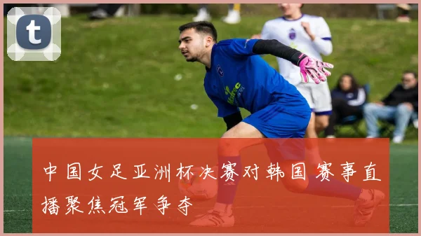 中国女足亚洲杯决赛对韩国 赛事直播聚焦冠军争夺